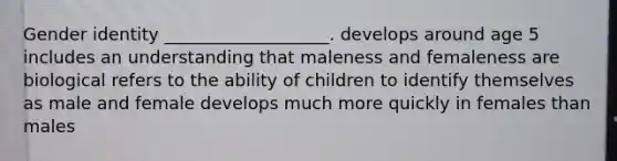 Gender identity ___________________. develops around age 5 includes an understanding that maleness and femaleness are biological refers to the ability of children to identify themselves as male and female develops much more quickly in females than males