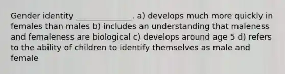 Gender identity ______________. a) develops much more quickly in females than males b) includes an understanding that maleness and femaleness are biological c) develops around age 5 d) refers to the ability of children to identify themselves as male and female