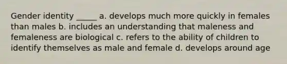 Gender identity _____ a. develops much more quickly in females than males b. includes an understanding that maleness and femaleness are biological c. refers to the ability of children to identify themselves as male and female d. develops around age