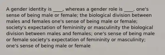 A gender identity is ____, whereas a gender role is ____. one's sense of being male or female; the biological division between males and females one's sense of being male or female; society's expectation of femininity or masculinity the biological division between males and females; one's sense of being male or female society's expectation of femininity or masculinity; one's sense of being male or female