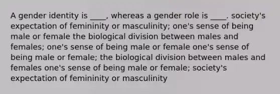 A gender identity is ____, whereas a gender role is ____. society's expectation of femininity or masculinity; one's sense of being male or female the biological division between males and females; one's sense of being male or female one's sense of being male or female; the biological division between males and females one's sense of being male or female; society's expectation of femininity or masculinity