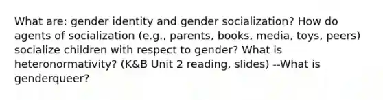 What are: gender identity and gender socialization? How do agents of socialization (e.g., parents, books, media, toys, peers) socialize children with respect to gender? What is heteronormativity? (K&B Unit 2 reading, slides) --What is genderqueer?