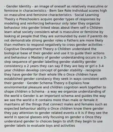 · Gender Identity - an image of oneself as relatively masculine or feminine in characteristics · Bem Sex Role Individual scores high on masculine and feminine characteristics · Social Learning Theory o Preschoolers acquire gender types of responses by modeling and reinforcing behaviour only later they organize behaviour into gender linked ideas about them self o Children learn what society considers what is masculine or feminine by looking at people that they are surrounded by even if parents do not demonstrate strong gender roles o Fathers are more likely than mothers to respond negatively to cross gender activities · Cognitive Development Theory o Children understand the biological base of their gender and use it to guide their actions and behaviour o Mastery of gender understanding occurs in a 3-step sequence of gender labelling gender stability gender consistency o 2 years they can say if they are boy or girl o 3-4 year children develop concept of gender stability - recognize they have gender for their whole life o Once children have established gender constancy they seek in ways consistent with their gender · Gender Schema Theory o Explains how environmental pleasure and children cognition work together to shape children o Schema - a way we organize understanding of the world o Gender is an important schema and guides the way we see the world o It contains more than male or female it maintains all the things that connect males and females such as expected behaviour ability o Once children know there gender they pay attention to gender related events o It is if they see the world in special glasses only focusing on gender o Once they understand gender tv choices begin to shift they begin to use gender labels to evaluate toys and activities