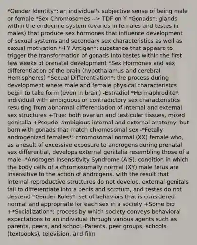 *Gender Identity*: an individual's subjective sense of being male or female *Sex Chromosomes --> TDF on Y *Gonads*: glands within the endocrine system (ovaries in females and testes in males) that produce sex hormones that influence development of sexual systems and secondary sex characteristics as well as sexual motivation *H-Y Antigen*: substance that appears to trigger the transformation of gonads into testes within the first few weeks of prenatal development *Sex Hormones and sex differentiation of the brain (hypothalamus and cerebral Hemispheres) *Sexual Differentiation*: the process during development where male and female physical characteristcs begin to take form (even in brain) -Estradiol *Hermaphrodite*: individual with ambiguous or contradictory sex characteristics resulting from abnormal differentiation of internal and external sex structures +True: both ovarian and testicular tissues, mixed genitalia +Pseudo: ambigious internal and external anatomy, but born with gonads that match chromosomal sex -*Fetally androgenized females*: chromosomal normal (XX) female who, as a result of excessive exposure to androgens during prenatal sex differential, develops external genitalia resembling those of a male -*Androgen Insensitivity Syndrome (AIS): condition in which the body cells of a chromosomally normal (XY) male fetus are insensitive to the action of androgens, with the result that internal reproductive structures do not develop, external genitals fail to differentiate into a penis and scrotum, and testes do not descend *Gender Roles*: set of behaviors that is considered normal and appropriate for each sex in a society +Some bio +*Socialization*: process by which society conveys behavioral expectations to an individual through various agents such as parents, peers, and school -Parents, peer groups, schools (textbooks), television, and film