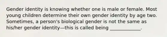 Gender identity is knowing whether one is male or female. Most young children determine their own gender identity by age two. Sometimes, a person's biological gender is not the same as his/her gender identity—this is called being _____________.