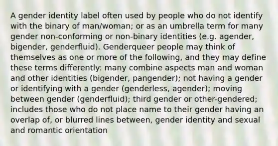 A gender identity label often used by people who do not identify with the binary of man/woman; or as an umbrella term for many gender non-conforming or non-binary identities (e.g. agender, bigender, genderfluid). Genderqueer people may think of themselves as one or more of the following, and they may define these terms differently: many combine aspects man and woman and other identities (bigender, pangender); not having a gender or identifying with a gender (genderless, agender); moving between gender (genderfluid); third gender or other-gendered; includes those who do not place name to their gender having an overlap of, or blurred lines between, gender identity and sexual and romantic orientation