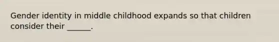 Gender identity in middle childhood expands so that children consider their ______.