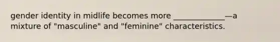 gender identity in midlife becomes more _____________—a mixture of "masculine" and "feminine" characteristics.