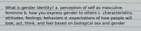 What is gender identity? a. perception of self as masculine, feminine b. how you express gender to others c. characteristics, attitudes, feelings, behaviors d. expectations of how people will look, act, think, and feel based on biological sex and gender