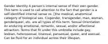 Gender Identity A person's internal sense of their own gender. This term is used to call attention to the fact that gender is a self-identified internal sense vs. the medical, anatomical category of biological sex. Cisgender, transgender, man, woman, genderqueer, etc. are all types of this term. Sexual Orientation An enduring emotional, romantic, sexual, and/or affectional attraction. Terms that fit under this umbrella include gay, lesbian, heterosexual, bisexual, pansexual, queer, and asexual. Can be fluid for an individual across their lifespan.