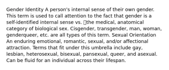 <a href='https://www.questionai.com/knowledge/kyhXSBYVgx-gender-identity' class='anchor-knowledge'>gender identity</a> A person's internal sense of their own gender. This term is used to call attention to the fact that gender is a self-identified internal sense vs. the medical, anatomical category of biological sex. Cisgender, transgender, man, woman, genderqueer, etc. are all types of this term. Sexual Orientation An enduring emotional, romantic, sexual, and/or affectional attraction. Terms that fit under this umbrella include gay, lesbian, heterosexual, bisexual, pansexual, queer, and asexual. Can be fluid for an individual across their lifespan.