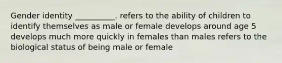 <a href='https://www.questionai.com/knowledge/kyhXSBYVgx-gender-identity' class='anchor-knowledge'>gender identity</a> __________. refers to the ability of children to identify themselves as male or female develops around age 5 develops much more quickly in females than males refers to the biological status of being male or female