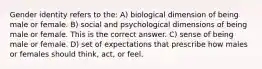 Gender identity refers to the: A) biological dimension of being male or female. B) social and psychological dimensions of being male or female. This is the correct answer. C) sense of being male or female. D) set of expectations that prescribe how males or females should think, act, or feel.