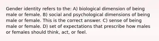 Gender identity refers to the: A) biological dimension of being male or female. B) social and psychological dimensions of being male or female. This is the correct answer. C) sense of being male or female. D) set of expectations that prescribe how males or females should think, act, or feel.