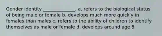 Gender identity ______________. a. refers to the biological status of being male or female b. develops much more quickly in females than males c. refers to the ability of children to identify themselves as male or female d. develops around age 5