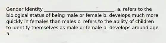 Gender identity ______________________________. a. refers to the biological status of being male or female b. develops much more quickly in females than males c. refers to the ability of children to identify themselves as male or female d. develops around age 5