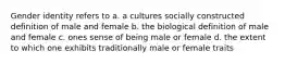 Gender identity refers to a. a cultures socially constructed definition of male and female b. the biological definition of male and female c. ones sense of being male or female d. the extent to which one exhibits traditionally male or female traits