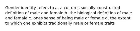 Gender identity refers to a. a cultures socially constructed definition of male and female b. the biological definition of male and female c. ones sense of being male or female d. the extent to which one exhibits traditionally male or female traits