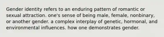 Gender identity refers to an enduring pattern of romantic or sexual attraction. one's sense of being male, female, nonbinary, or another gender. a complex interplay of genetic, hormonal, and environmental influences. how one demonstrates gender.