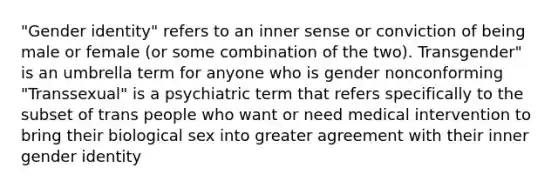 "Gender identity" refers to an inner sense or conviction of being male or female (or some combination of the two). Transgender" is an umbrella term for anyone who is gender nonconforming "Transsexual" is a psychiatric term that refers specifically to the subset of trans people who want or need medical intervention to bring their biological sex into greater agreement with their inner gender identity