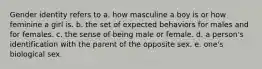 Gender identity refers to a. how masculine a boy is or how feminine a girl is. b. the set of expected behaviors for males and for females. c. the sense of being male or female. d. a person's identification with the parent of the opposite sex. e. one's biological sex.