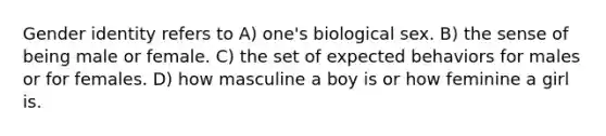 Gender identity refers to A) one's biological sex. B) the sense of being male or female. C) the set of expected behaviors for males or for females. D) how masculine a boy is or how feminine a girl is.