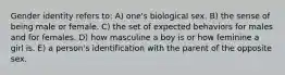 Gender identity refers to: A) one's biological sex. B) the sense of being male or female. C) the set of expected behaviors for males and for females. D) how masculine a boy is or how feminine a girl is. E) a person's identification with the parent of the opposite sex.