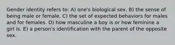 Gender identity refers to: A) one's biological sex. B) the sense of being male or female. C) the set of expected behaviors for males and for females. D) how masculine a boy is or how feminine a girl is. E) a person's identification with the parent of the opposite sex.