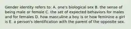 Gender identity refers to: A. one's biological sex B. the sense of being male or female C. the set of expected behaviors for males and for females D. how masculine a boy is or how feminine a girl is E. a person's identification with the parent of the opposite sex.