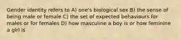 Gender identity refers to A) one's biological sex B) the sense of being male or female C) the set of expected behaviours for males or for females D) how masculine a boy is or how feminine a girl is