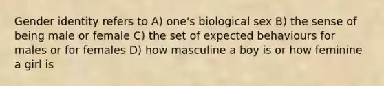 Gender identity refers to A) one's biological sex B) the sense of being male or female C) the set of expected behaviours for males or for females D) how masculine a boy is or how feminine a girl is