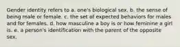 Gender identity refers to a. one's biological sex. b. the sense of being male or female. c. the set of expected behaviors for males and for females. d. how masculine a boy is or how feminine a girl is. e. a person's identification with the parent of the opposite sex.