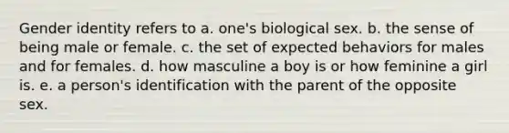 Gender identity refers to a. one's biological sex. b. the sense of being male or female. c. the set of expected behaviors for males and for females. d. how masculine a boy is or how feminine a girl is. e. a person's identification with the parent of the opposite sex.