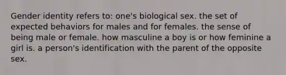 Gender identity refers to: one's biological sex. the set of expected behaviors for males and for females. the sense of being male or female. how masculine a boy is or how feminine a girl is. a person's identification with the parent of the opposite sex.