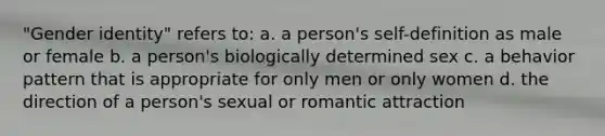 "Gender identity" refers to: a. a person's self-definition as male or female b. a person's biologically determined sex c. a behavior pattern that is appropriate for only men or only women d. the direction of a person's sexual or romantic attraction