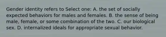 Gender identity refers to Select one: A. the set of socially expected behaviors for males and females. B. the sense of being male, female, or some combination of the two. C. our biological sex. D. internalized ideals for appropriate sexual behavior.