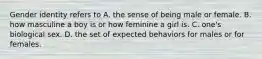 Gender identity refers to A. the sense of being male or female. B. how masculine a boy is or how feminine a girl is. C. one's biological sex. D. the set of expected behaviors for males or for females.