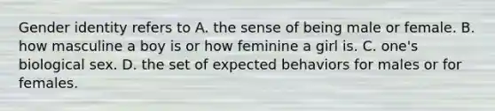 Gender identity refers to A. the sense of being male or female. B. how masculine a boy is or how feminine a girl is. C. one's biological sex. D. the set of expected behaviors for males or for females.