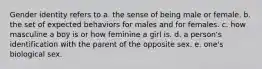 Gender identity refers to a. the sense of being male or female. b. the set of expected behaviors for males and for females. c. how masculine a boy is or how feminine a girl is. d. a person's identification with the parent of the opposite sex. e. one's biological sex.