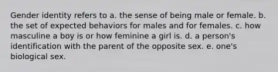 Gender identity refers to a. the sense of being male or female. b. the set of expected behaviors for males and for females. c. how masculine a boy is or how feminine a girl is. d. a person's identification with the parent of the opposite sex. e. one's biological sex.