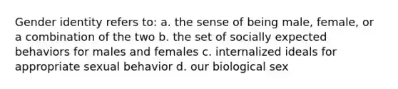 <a href='https://www.questionai.com/knowledge/kyhXSBYVgx-gender-identity' class='anchor-knowledge'>gender identity</a> refers to: a. the sense of being male, female, or a combination of the two b. the set of socially expected behaviors for males and females c. internalized ideals for appropriate sexual behavior d. our biological sex