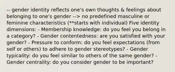 -- gender identity reflects one's own thoughts & feelings about belonging to one's gender --> no predefined masculine or feminine characteristics (**starts with individual) Five identity dimensions: - Membership knowledge: do you feel you belong in a category? - Gender contentedness: are you satisfied with your gender? - Pressure to conform: do you feel expectations (from self or others) to adhere to gender stereotypes? - Gender typicality: do you feel similar to others of the same gender? - Gender centrality: do you consider gender to be important?