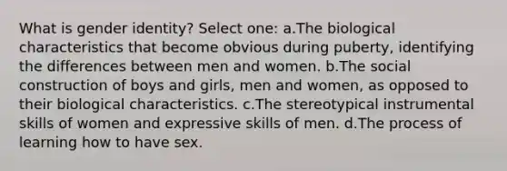 What is gender identity? Select one: a.The biological characteristics that become obvious during puberty, identifying the differences between men and women. b.The social construction of boys and girls, men and women, as opposed to their biological characteristics. c.The stereotypical instrumental skills of women and expressive skills of men. d.The process of learning how to have sex.