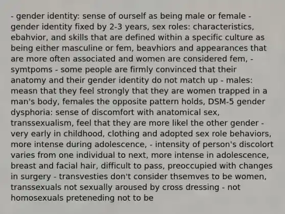 - gender identity: sense of ourself as being male or female - gender identity fixed by 2-3 years, sex roles: characteristics, ebahvior, and skills that are defined within a specific culture as being either masculine or fem, beavhiors and appearances that are more often associated and women are considered fem, - symtpoms - some people are firmly convinced that their anatomy and their gender identity do not match up - males: measn that they feel strongly that they are women trapped in a man's body, females the opposite pattern holds, DSM-5 gender dysphoria: sense of discomfort with anatomical sex, transsexualism, feel that they are more likel the other gender - very early in childhood, clothing and adopted sex role behaviors, more intense during adolescence, - intensity of person's discolort varies from one individual to next, more intense in adolescence, breast and facial hair, difficult to pass, preoccupied with changes in surgery - transvesties don't consider thsemves to be women, transsexuals not sexually aroused by cross dressing - not homosexuals preteneding not to be