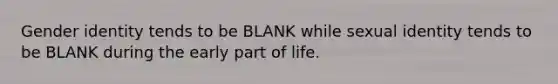 Gender identity tends to be BLANK while sexual identity tends to be BLANK during the early part of life.