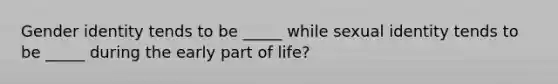 Gender identity tends to be _____ while sexual identity tends to be _____ during the early part of life?