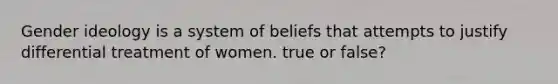 Gender ideology is a system of beliefs that attempts to justify differential treatment of women. true or false?