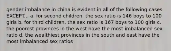 gender imbalance in china is evident in all of the following cases EXCEPT... a. for second children, the sex ratio is 146 boys to 100 girls b. for third children, the sex ratio is 167 boys to 100 girls c. the poorest provinces in the west have the most imbalanced sex ratio d. the wealthiest provinces in the south and east have the most imbalanced sex ratios