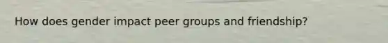 How does gender impact peer groups and friendship?