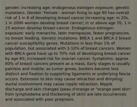 gender; increasing age; endogenous estrogen exposure; genetic mutations. Gender: Female - woman living to age 90 has overall risk of 1 in 8 of developing breast cancer Increasing age: in 20s, 1 in 2000 women develop breast cancer; in or above age 70, 1 in 25 women develop breast cancer. Endogenous estrogen exposure: early menarche, later menopause, fewer pregnancies, no breast feeding. Genetic mutations: BRCA 1 and BRCA 2 breast cancer susceptibility genes. Mutations in less than 1% of population, but associated with 3-10% of breast cancers. Women with BRCA gene have up to 70% risk of developing breast cancer by age 65; increased risk for ovarian cancer. Symptoms: approx 80% of breast cancers present as a mass. Early stages is usually painless and mobile; as tumor grows, borders become less distinct and fixation to supporting ligaments or underlying fascia occurs. Extension to skin may cause retraction and dimpling; ductal involvement may cause nipple retraction. Nipple discharge and skin changes (peau d'orange or "orange peel skin" from lymphedema and thickening of skin) are late occurrences and associated with poor prognosis.